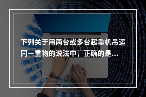 下列关于用两台或多台起重机吊运同一重物的说法中，正确的是（）