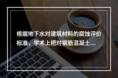 根据地下水对建筑材料的腐蚀评价标准，学术上把对钢筋混凝土的腐