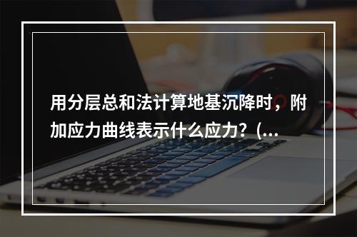 用分层总和法计算地基沉降时，附加应力曲线表示什么应力？()