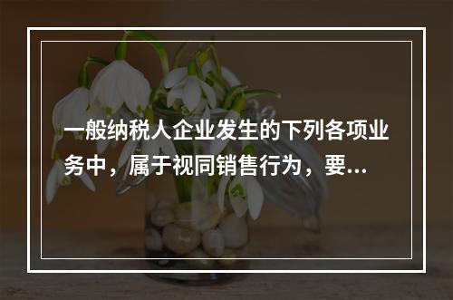 一般纳税人企业发生的下列各项业务中，属于视同销售行为，要计算