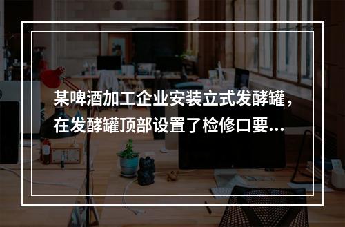 某啤酒加工企业安装立式发酵罐，在发酵罐顶部设置了检修口要通过