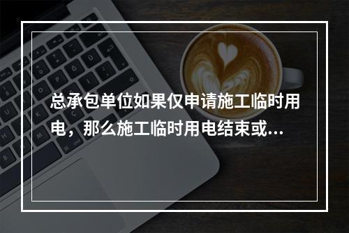 总承包单位如果仅申请施工临时用电，那么施工临时用电结束或施工