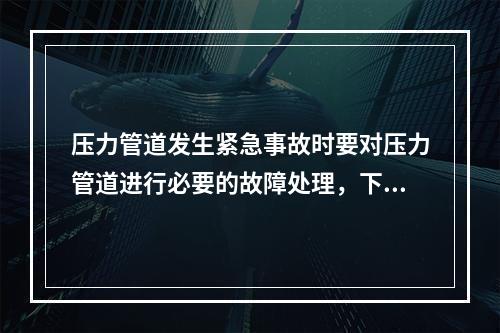 压力管道发生紧急事故时要对压力管道进行必要的故障处理，下列关