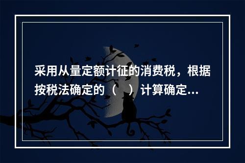 采用从量定额计征的消费税，根据按税法确定的（　）计算确定。