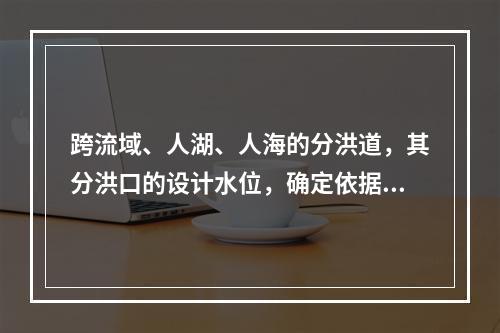 跨流域、人湖、人海的分洪道，其分洪口的设计水位，确定依据为