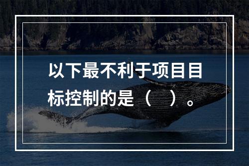 以下最不利于项目目标控制的是（　）。