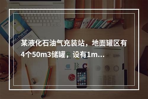 某液化石油气充装站，地面罐区有4个50m3储罐，设有1m高的