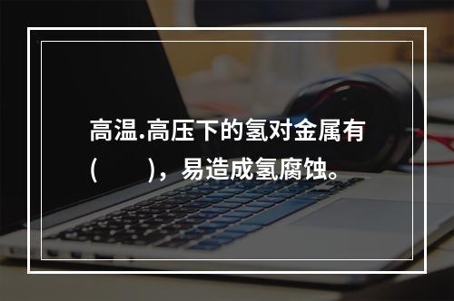 高温.高压下的氢对金属有(　　)，易造成氢腐蚀。