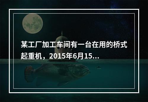 某工厂加工车间有一台在用的桥式起重机，2015年6月15日，