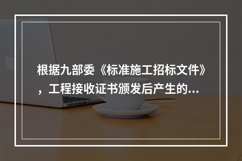 根据九部委《标准施工招标文件》，工程接收证书颁发后产生的竣