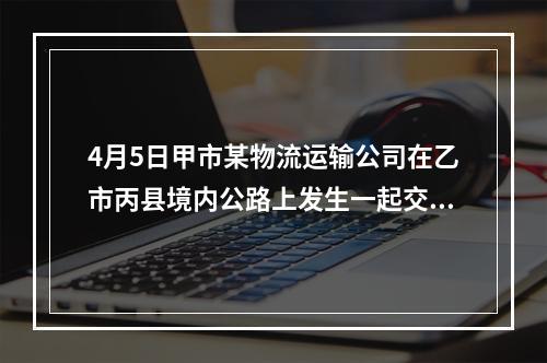 4月5日甲市某物流运输公司在乙市丙县境内公路上发生一起交通事