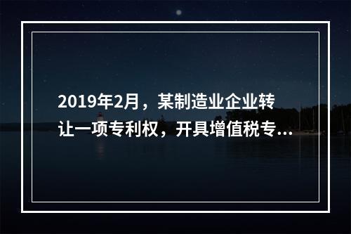 2019年2月，某制造业企业转让一项专利权，开具增值税专用发