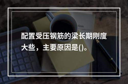 配置受压钢筋的梁长期刚度大些，主要原因是()。