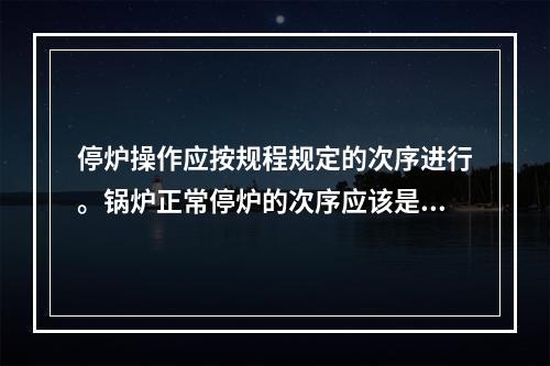 停炉操作应按规程规定的次序进行。锅炉正常停炉的次序应该是先停