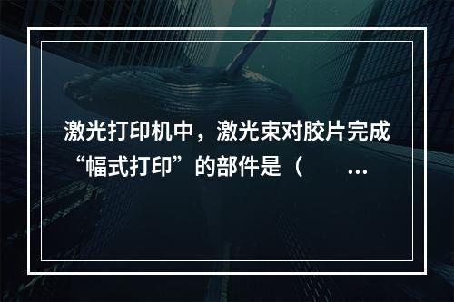 激光打印机中，激光束对胶片完成“幅式打印”的部件是（　　）。