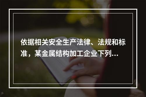 依据相关安全生产法律、法规和标准，某金属结构加工企业下列做法