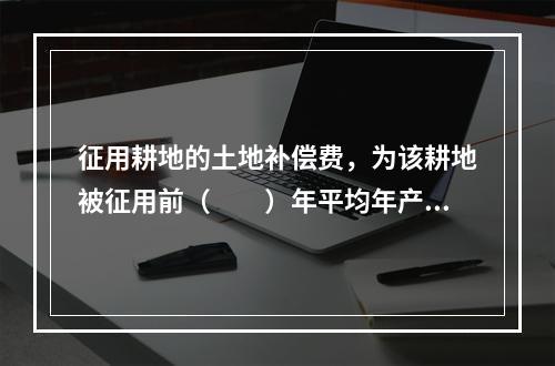 征用耕地的土地补偿费，为该耕地被征用前（　　）年平均年产值