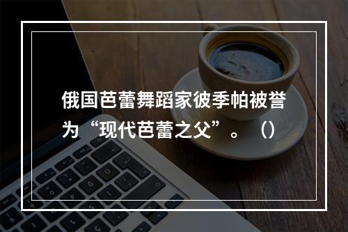 俄国芭蕾舞蹈家彼季帕被誉为“现代芭蕾之父”。（）