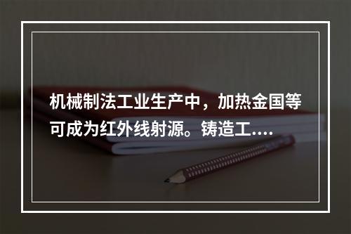 机械制法工业生产中，加热金国等可成为红外线射源。铸造工.锻造