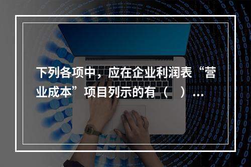 下列各项中，应在企业利润表“营业成本”项目列示的有（　）。