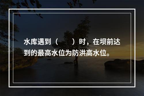 水库遇到（　　）时，在坝前达到的最高水位为防洪高水位。