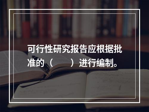 可行性研究报告应根据批准的（　　）进行编制。