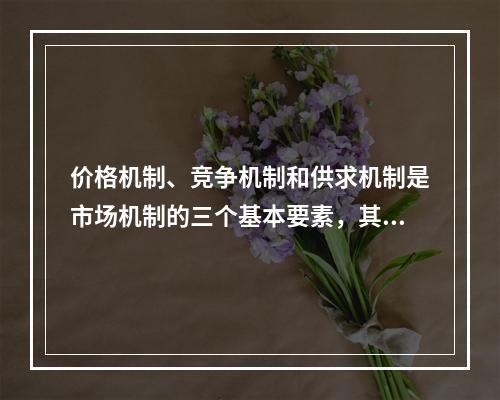 价格机制、竞争机制和供求机制是市场机制的三个基本要素，其中供