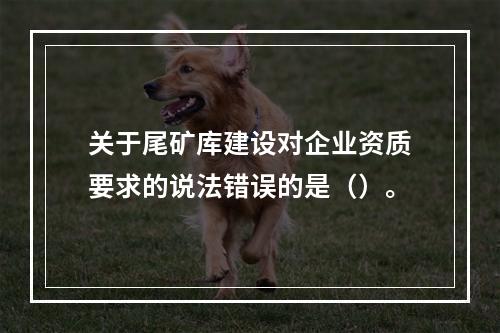 关于尾矿库建设对企业资质要求的说法错误的是（）。