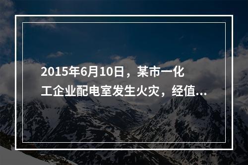 2015年6月10日，某市一化工企业配电室发生火灾，经值班安