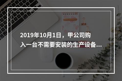 2019年10月1日，甲公司购入一台不需要安装的生产设备，增