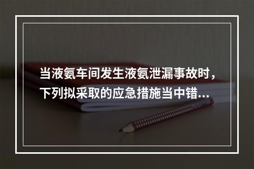 当液氨车间发生液氨泄漏事故时，下列拟采取的应急措施当中错误的