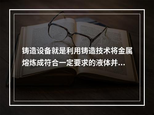 铸造设备就是利用铸造技术将金属熔炼成符合一定要求的液体并浇进