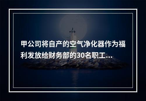 甲公司将自产的空气净化器作为福利发放给财务部的30名职工，每