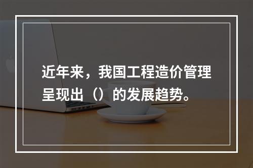 近年来，我国工程造价管理呈现出（）的发展趋势。