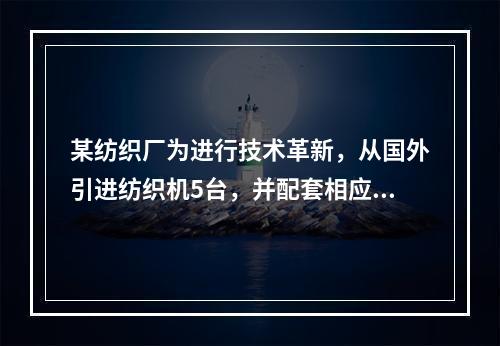 某纺织厂为进行技术革新，从国外引进纺织机5台，并配套相应的生