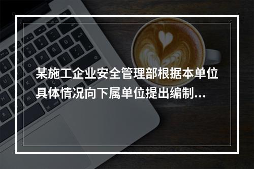 某施工企业安全管理部根据本单位具体情况向下属单位提出编制安全