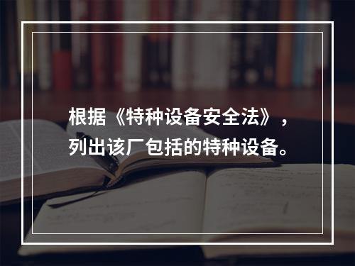 根据《特种设备安全法》，列出该厂包括的特种设备。