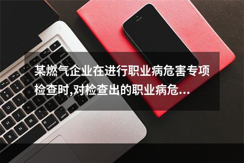 某燃气企业在进行职业病危害专项检查时,对检查出的职业病危害因