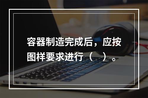 容器制造完成后，应按图样要求进行（　）。