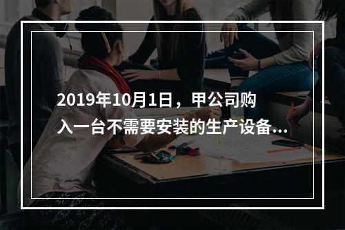 2019年10月1日，甲公司购入一台不需要安装的生产设备，增