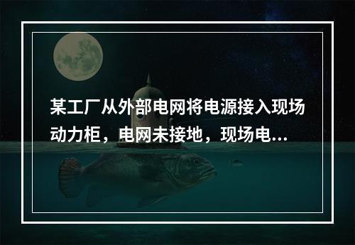 某工厂从外部电网将电源接入现场动力柜，电网未接地，现场电气设