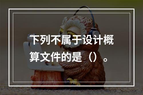 下列不属于设计概算文件的是（）。