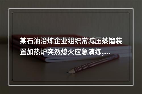 某石油治炼企业组织常减压蒸馏装置加热炉突然熄火应急演练,为了