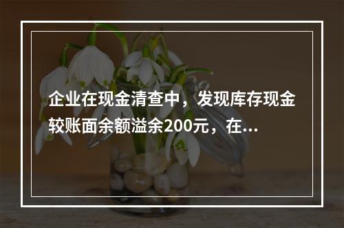 企业在现金清查中，发现库存现金较账面余额溢余200元，在未经