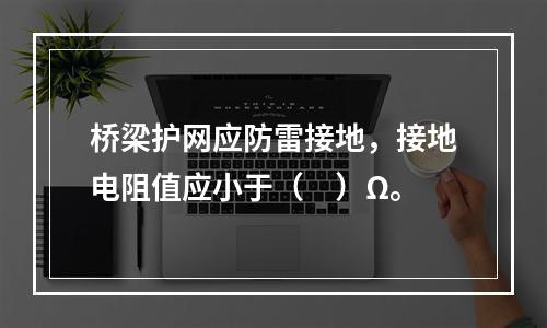 桥梁护网应防雷接地，接地电阻值应小于（　）Ω。