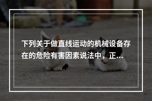 下列关于做直线运动的机械设备存在的危险有害因素说法中，正确的