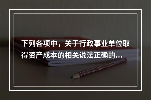 下列各项中，关于行政事业单位取得资产成本的相关说法正确的有（