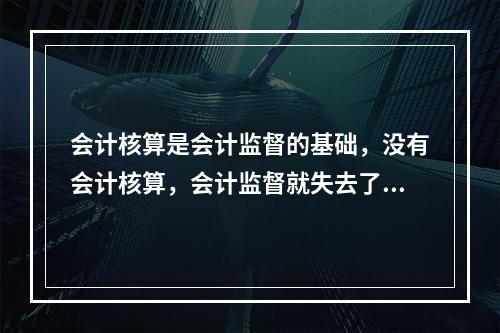 会计核算是会计监督的基础，没有会计核算，会计监督就失去了依据