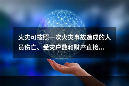 火灾可按照一次火灾事故造成的人员伤亡、受灾户数和财产直接损失