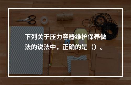 下列关于压力容器维护保养做法的说法中，正确的是（）。